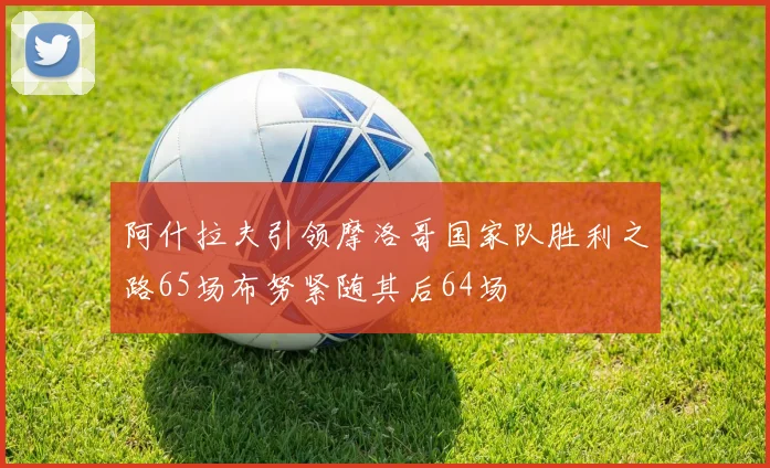 阿什拉夫引领摩洛哥国家队胜利之路65场布努紧随其后64场