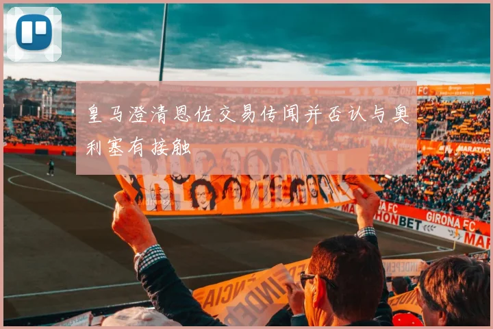 皇马澄清恩佐交易传闻并否认与奥利塞有接触