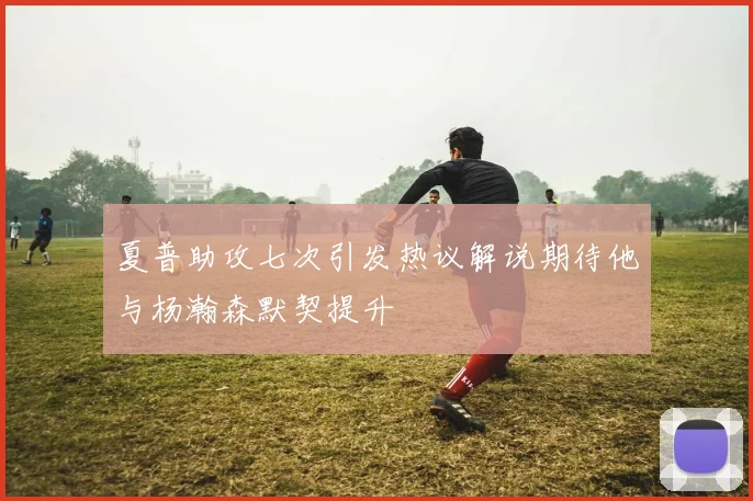 夏普助攻七次引发热议解说期待他与杨瀚森默契提升