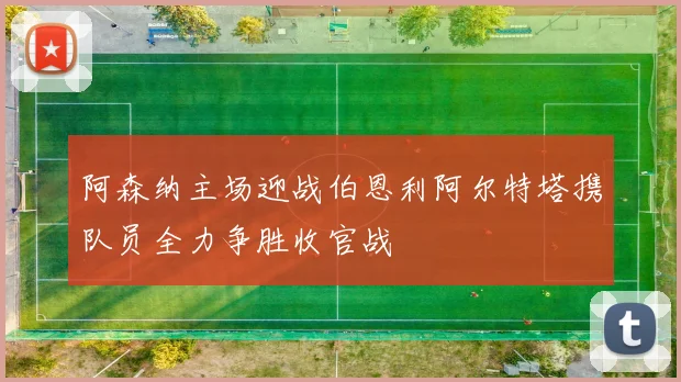 阿森纳主场迎战伯恩利阿尔特塔携队员全力争胜收官战