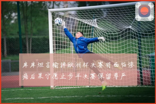 库库坦言输掉欧洲杯决赛将面临惨痛后果宁愿止步半决赛保留尊严